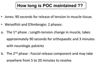 • Jones: 90 seconds for release of tension in muscle tissue.
• Weiselfish and D’Ambrogio: 2 phases:
a. The 1st phase : Length-tension change in muscle, takes
approximately 90 seconds for orthopaedic and 3 minutes
with neurologic patients
b. The 2nd phase : Fascial release component and may take
anywhere from 5 to 20 minutes to resolve.
How long is POC maintained ??
 