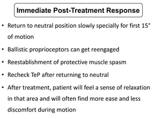 • Return to neutral position slowly specially for first 15°
of motion
• Ballistic proprioceptors can get reengaged
• Reestablishment of protective muscle spasm
• Recheck TeP after returning to neutral
• After treatment, patient will feel a sense of relaxation
in that area and will often find more ease and less
discomfort during motion
Immediate Post-Treatment Response
 