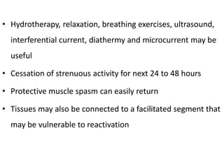 • Hydrotherapy, relaxation, breathing exercises, ultrasound,
interferential current, diathermy and microcurrent may be
useful
• Cessation of strenuous activity for next 24 to 48 hours
• Protective muscle spasm can easily return
• Tissues may also be connected to a facilitated segment that
may be vulnerable to reactivation
 