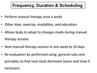 • Perform manual therapy once a week
• Other days: exercise, modalities, and education
• Allows body to adapt to changes made during manual
therapy session.
• Next manual therapy session in one week to 10 days
• Re-evaluation be performed using general rules and
principles to find next most dominant lesion and treat if
necessary
Frequency, Duration & Scheduling
 