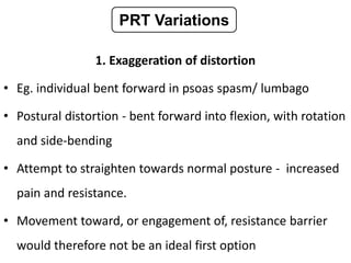 1. Exaggeration of distortion
• Eg. individual bent forward in psoas spasm/ lumbago
• Postural distortion - bent forward into flexion, with rotation
and side-bending
• Attempt to straighten towards normal posture - increased
pain and resistance.
• Movement toward, or engagement of, resistance barrier
would therefore not be an ideal first option
PRT Variations
 