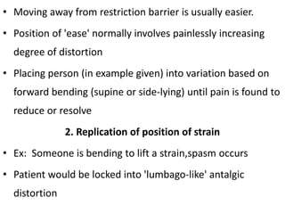 • Moving away from restriction barrier is usually easier.
• Position of 'ease' normally involves painlessly increasing
degree of distortion
• Placing person (in example given) into variation based on
forward bending (supine or side-lying) until pain is found to
reduce or resolve
2. Replication of position of strain
• Ex: Someone is bending to lift a strain,spasm occurs
• Patient would be locked into 'lumbago-like' antalgic
distortion
 
