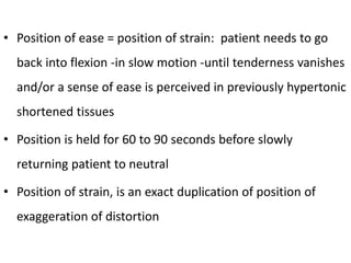 • Position of ease = position of strain: patient needs to go
back into flexion -in slow motion -until tenderness vanishes
and/or a sense of ease is perceived in previously hypertonic
shortened tissues
• Position is held for 60 to 90 seconds before slowly
returning patient to neutral
• Position of strain, is an exact duplication of position of
exaggeration of distortion
 