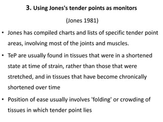3. Using Jones's tender points as monitors
(Jones 1981)
• Jones has compiled charts and lists of specific tender point
areas, involving most of the joints and muscles.
• TeP are usually found in tissues that were in a shortened
state at time of strain, rather than those that were
stretched, and in tissues that have become chronically
shortened over time
• Position of ease usually involves 'folding' or crowding of
tissues in which tender point lies
 