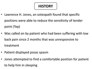 • Lawrence H. Jones, an osteopath found that specific
positions were able to reduce the sensitivity of tender
point (Tep)
• Was called on by patient who had been suffering with low
back pain since 2 months that was unresponsive to
treatment
• Patient displayed psoas spasm
• Jones attempted to find a comfortable position for patient
to help him in sleeping
HISTORY
 