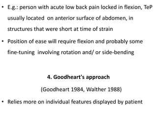 • E.g.: person with acute low back pain locked in flexion, TeP
usually located on anterior surface of abdomen, in
structures that were short at time of strain
• Position of ease will require flexion and probably some
fine-tuning involving rotation and/ or side-bending
4. Goodheart's approach
(Goodheart 1984, Walther 1988)
• Relies more on individual features displayed by patient
 