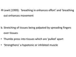 Lewit (1999): 'breathing in enhances effort' and 'breathing
out enhances movement
b. Stretching of tissues being palpated by spreading fingers
over tissues
• Thumbs press into tissues which are 'pulled' apart
• ‘Strengthens' a hypotonic or inhibited muscle
 