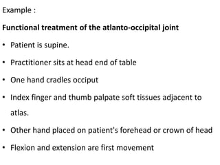 Example :
Functional treatment of the atlanto-occipital joint
• Patient is supine.
• Practitioner sits at head end of table
• One hand cradles occiput
• Index finger and thumb palpate soft tissues adjacent to
atlas.
• Other hand placed on patient's forehead or crown of head
• Flexion and extension are first movement
 