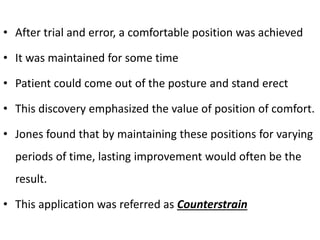 • After trial and error, a comfortable position was achieved
• It was maintained for some time
• Patient could come out of the posture and stand erect
• This discovery emphasized the value of position of comfort.
• Jones found that by maintaining these positions for varying
periods of time, lasting improvement would often be the
result.
• This application was referred as Counterstrain
 