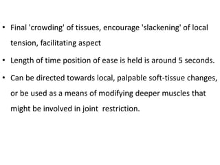 • Final 'crowding' of tissues, encourage 'slackening' of local
tension, facilitating aspect
• Length of time position of ease is held is around 5 seconds.
• Can be directed towards local, palpable soft-tissue changes,
or be used as a means of modifying deeper muscles that
might be involved in joint restriction.
 