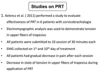 1. Kelencz et al. ( 2011) performed a study to evaluate
effectiveness of PRT in 6 patients with cervicobrachialagia
• Electromyographic analysis was used to demonstrate tension
in upper fibers of trapezius
• All patients were submitted to 10 session of 30 minutes each
• EMG collected on 1st and 10th day of treatment
• All patients had gradual decrease in pain after each session
• Decrease in state of tension in upper fibers of trapezius during
application of PRT
Studies on PRT
 