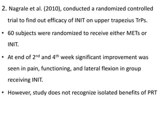 2. Nagrale et al. (2010), conducted a randomized controlled
trial to find out efficacy of INIT on upper trapezius TrPs.
• 60 subjects were randomized to receive either METs or
INIT.
• At end of 2nd and 4th week significant improvement was
seen in pain, functioning, and lateral flexion in group
receiving INIT.
• However, study does not recognize isolated benefits of PRT
 