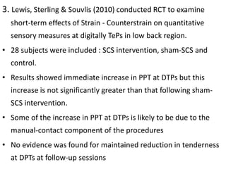3. Lewis, Sterling & Souvlis (2010) conducted RCT to examine
short-term effects of Strain - Counterstrain on quantitative
sensory measures at digitally TePs in low back region.
• 28 subjects were included : SCS intervention, sham-SCS and
control.
• Results showed immediate increase in PPT at DTPs but this
increase is not significantly greater than that following sham-
SCS intervention.
• Some of the increase in PPT at DTPs is likely to be due to the
manual-contact component of the procedures
• No evidence was found for maintained reduction in tenderness
at DPTs at follow-up sessions
 