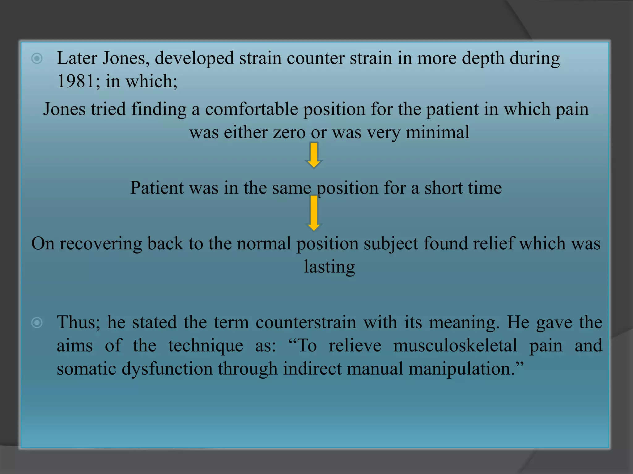  Later Jones, developed strain counter strain in more depth during
1981; in which;
Jones tried finding a comfortable position for the patient in which pain
was either zero or was very minimal
Patient was in the same position for a short time
On recovering back to the normal position subject found relief which was
lasting
 Thus; he stated the term counterstrain with its meaning. He gave the
aims of the technique as: “To relieve musculoskeletal pain and
somatic dysfunction through indirect manual manipulation.”
 