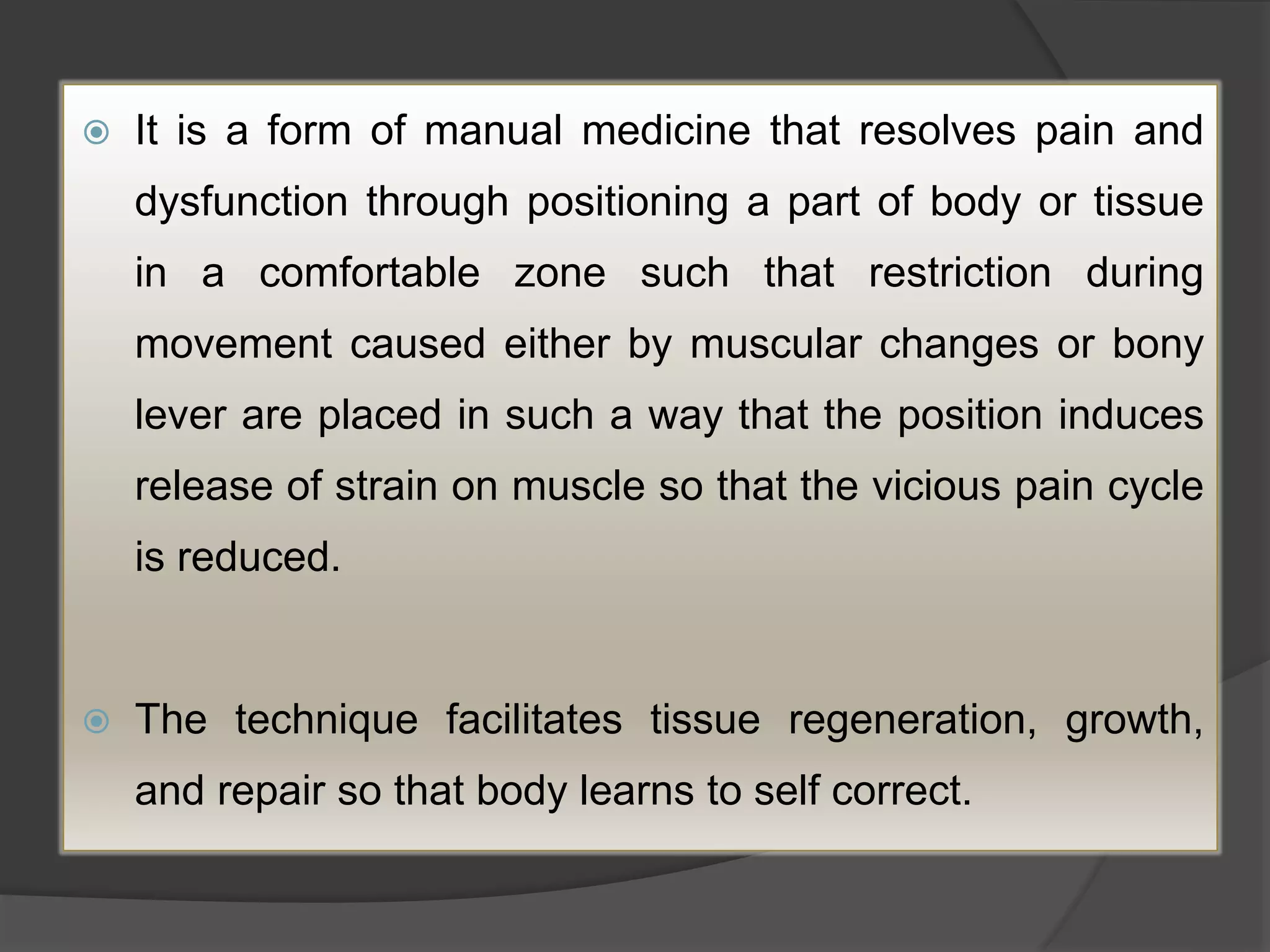  It is a form of manual medicine that resolves pain and
dysfunction through positioning a part of body or tissue
in a comfortable zone such that restriction during
movement caused either by muscular changes or bony
lever are placed in such a way that the position induces
release of strain on muscle so that the vicious pain cycle
is reduced.
 The technique facilitates tissue regeneration, growth,
and repair so that body learns to self correct.
 