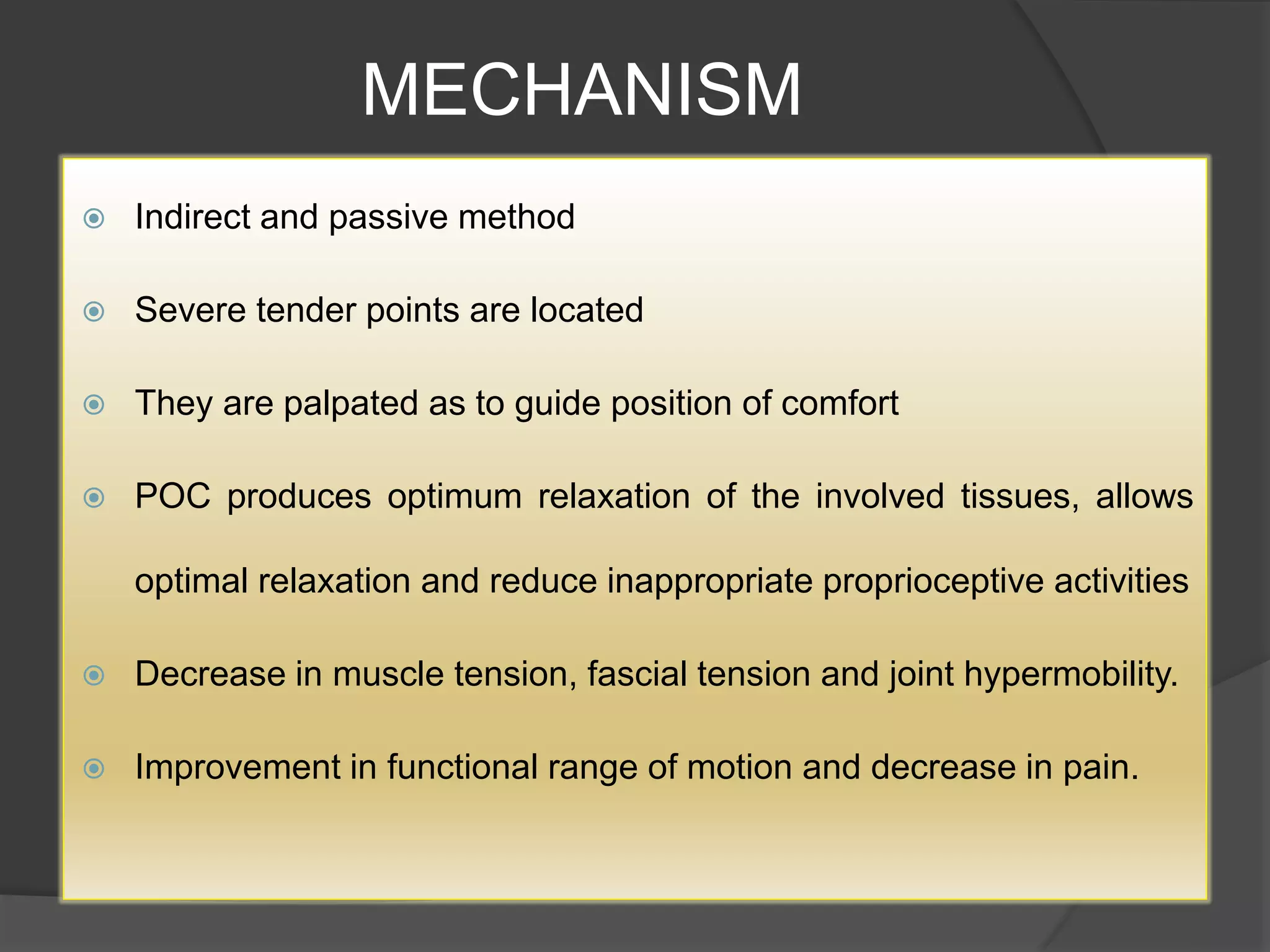 MECHANISM
 Indirect and passive method
 Severe tender points are located
 They are palpated as to guide position of comfort
 POC produces optimum relaxation of the involved tissues, allows
optimal relaxation and reduce inappropriate proprioceptive activities
 Decrease in muscle tension, fascial tension and joint hypermobility.
 Improvement in functional range of motion and decrease in pain.
 