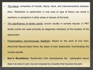  The tissue: comprises of muscle, fascia, bone, and interconnections between
them. Restriction or dysfunction in one area or type of tissue can result in
reactions or symptoms in other areas or tissues of the body.
 The significance of tender points: occurs usually in somatic tissues. In PRT
tender points are used primarily as diagnostic indicators of the location of the
dysfunction.
 Proprioceptive neuromuscular feedback: Based on the work of Irvin Korr;
Abnormal Neural basis forms the basis of joint dysfunction incriminating the
muscle spindle.
 Korr’s Revelations :Dysfunction that characterizes the osteopathic lesion
does not arise in joint, but are imposed by muscles that traverse the joint
 