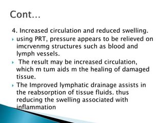 4. Increased circulation and reduced swelling.
 using PRT, pressure appears to be relieved on
imcrvenmg structures such as blood and
lymph vessels.
 The result may be increased circulation,
which m tum aids m the healing of damaged
tissue.
 The Improved lymphatic drainage assists in
the reabsorption of tissue fluids. thus
reducing the swelling associated with
inflammation
 
