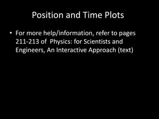 Position and Time Plots
• For more help/information, refer to pages
211-213 of Physics: for Scientists and
Engineers, An Interactive Approach (text)
 