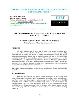 International Journal of Electrical Engineering and Technology (IJEET), ISSN 0976 –
INTERNATIONAL JOURNAL OF ELECTRICAL ENGINEERING
 6545(Print), ISSN 0976 – 6553(Online) Volume 4, Issue 2, March – April (2013), © IAEME
                            & TECHNOLOGY (IJEET)

ISSN 0976 – 6545(Print)
ISSN 0976 – 6553(Online)                                                     IJEET
Volume 4, Issue 2, March – April (2013), pp. 120-135
© IAEME: www.iaeme.com/ijeet.asp
Journal Impact Factor (2013): 5.5028 (Calculated by GISI)                ©IAEME
www.jifactor.com




    POSITION CONTROL OF A SINGLE ARM MANIPULATOR USING
                    GA-PID CONTROLLER

              Dr Amged S. El-Wakeel1, Dr A.E. Elawa2, Y.S. Eng. El-Koteshy3
                       Military Technical College, Egyptian Armed Forces


  ABSTRACT

          This paper demonstrates in detail how to employ the genetic algorithm (GA)
  optimization technique to search efficiently the optimal proportional-integral-derivative (PID)
  controller gains to control the position of a fixed arm manipulator system. The system
  identification technique is used to find an equivalent transfer function for the system under
  study. GA is applied off-line to find the optimal PID controller parameters based on the
  identified model. The experimental and simulation results of the actual system and its
  identified model under the influence of the optimal PID controller are explored. The proposed
  approach shows superior features, including easy implementation, stable convergence
  characteristic, and good computational efficiency.

  Keywords: Fixed arm manipulator system, System identification, Genetic algorithm, PID
  controller.

  I. INTRODUCTION

          During the past decades, the process control techniques in the industry have
  made great advances. Numerous control methods such as adaptive control, neural control,
  and fuzzy control have been applied [1, 2]. Among them, the best known is the PID
  controller, which has been widely used in the industry because of its simple structure and
  robust performance in a wide range of operating conditions [3]. The tuning problem of PID
  controller consists of determining the values of the three gains, Kp, Kd, and Ki with the
  aim of satisfying different control specifications such as set-point control and tracking
  control [4].



                                               120
 