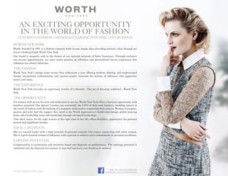 WORTH NEW YORK
Worth, founded in 1991, is a fashion company built on one simple idea: providing intrinsic value through our
luxury clothing brand, Worth New York.
Our brand is uniquely sold in the homes of our national network of Sales Associates. Through exclusive
one-on-one appointments, our sales teams promise an effortless and personalized luxury experience that
enhances our client’s lifestyles.
THE FASHION
Worth New York’s design team creates four collections a year offering modern, alluring, and sophisticated
design, exceptional craftsmanship and couture-quality materials for women of influence who appreciate
luxury and value.
THE EXPERIENCE
Worth New York provides an experience worthy of a lifestyle. The art of dressing redefined - Worth New
York.
THE OPPORTUNITY
For women with an eye for style and dedication to service, Worth New York offers a business opportunity with
limitless potential. Our Agency Leaders are essentially the CEO of their own business, building careers in
the world of fashion with the backing of a company dedicated to supporting their success. Women of purpose,
passion and style find the support they need in the Worth organization’s world-class design, global sourcing
team, sales leadership team and marketing through advanced technology.
This ideal career, for the right woman at the right time in her life, offers flexibility, opportunity for personal
growth and significant income.
IDEAL CANDIDATE
She is a natural leader with a large network of personal contacts who enjoys connecting with other women.
She is a goal oriented woman of influence with a passion to achieve and a commitment to personal excellence.
EARNING POTENTIAL
Compensation is commission and incentive based and depends on performance. The earnings potential is
unlimited and the financial investment to start and maintain your business is minimal.
worthnewyork.com
LIKE US ON FACEBOOK
facebook.com/worthnewyork
Luxurious Clothing / Significant Earning Potential / Fun Business
AN EXCITING OPPORTUNITY
IN THE WORLD OF FASHION
Michelle Fredricks - Director of Business Development
713-254-3733 Mfredricks@worthltd.com
 