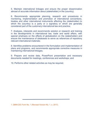 5. Maintain international linkages and ensure the proper dissemination
abroad of accurate information about (stakeholder) in the (country);
6. Recommends appropriate planning, research and procedures in
monitoring, implementation and promotion of international conventions,
treaties and other international instruments affecting the (stakeholder) to
which the (country) is a party or a signatory or which are generally
considered part of the customary international law and practice;
7. Analyses, interprets and recommends solution or research and training
in the developments in international law, trade and world affairs, with
special emphasis on the effects of globalization on the (stakeholder) and
ensure the maintenance of databases to serve as references of repository
relevant international materials;
8. Identifies problems encountered in the formulation and implementation of
plans and programs, and recommends appropriate corrective measures in
maintaining international linkages;
9. Prepare and review data, PowerPoint presentation and necessary
documents needed for meetings, conferences and workshops; and
10. Performs other related activities as may be required.
1. DBM-CSC Form No. 1 (Revised Version No. 1, s. 2017).
 