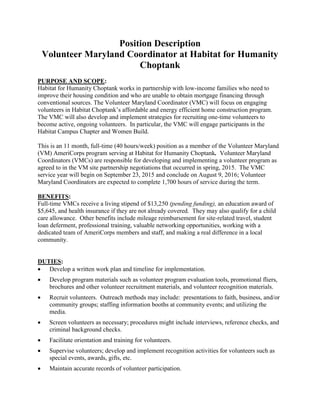 Position Description
Volunteer Maryland Coordinator at Habitat for Humanity
Choptank
PURPOSE AND SCOPE:
Habitat for Humanity Choptank works in partnership with low-income families who need to
improve their housing condition and who are unable to obtain mortgage financing through
conventional sources. The Volunteer Maryland Coordinator (VMC) will focus on engaging
volunteers in Habitat Choptank’s affordable and energy efficient home construction program.
The VMC will also develop and implement strategies for recruiting one-time volunteers to
become active, ongoing volunteers. In particular, the VMC will engage participants in the
Habitat Campus Chapter and Women Build.
This is an 11 month, full-time (40 hours/week) position as a member of the Volunteer Maryland
(VM) AmeriCorps program serving at Habitat for Humanity Choptank. Volunteer Maryland
Coordinators (VMCs) are responsible for developing and implementing a volunteer program as
agreed to in the VM site partnership negotiations that occurred in spring, 2015. The VMC
service year will begin on September 23, 2015 and conclude on August 9, 2016; Volunteer
Maryland Coordinators are expected to complete 1,700 hours of service during the term.
BENEFITS:
Full-time VMCs receive a living stipend of $13,250 (pending funding), an education award of
$5,645, and health insurance if they are not already covered. They may also qualify for a child
care allowance. Other benefits include mileage reimbursement for site-related travel, student
loan deferment, professional training, valuable networking opportunities, working with a
dedicated team of AmeriCorps members and staff, and making a real difference in a local
community.
DUTIES:
 Develop a written work plan and timeline for implementation.
 Develop program materials such as volunteer program evaluation tools, promotional fliers,
brochures and other volunteer recruitment materials, and volunteer recognition materials.
 Recruit volunteers. Outreach methods may include: presentations to faith, business, and/or
community groups; staffing information booths at community events; and utilizing the
media.
 Screen volunteers as necessary; procedures might include interviews, reference checks, and
criminal background checks.
 Facilitate orientation and training for volunteers.
 Supervise volunteers; develop and implement recognition activities for volunteers such as
special events, awards, gifts, etc.
 Maintain accurate records of volunteer participation.
 