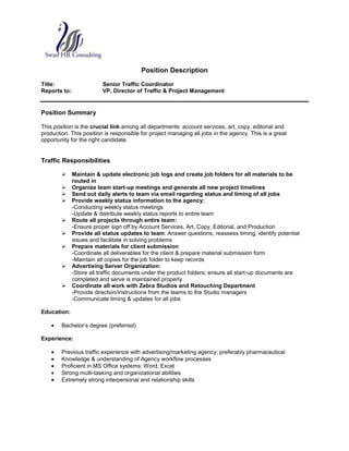 Position Description<br />Title:Senior Traffic Coordinator<br />Reports to:VP, Director of Traffic & Project Management<br />Position Summary<br />This position is the crucial link among all departments: account services, art, copy, editorial and production. This position is responsible for project managing all jobs in the agency. This is a great opportunity for the right candidate.<br />Traffic Responsibilities<br />Maintain & update electronic job logs and create job folders for all materials to be routed in<br />Organize team start-up meetings and generate all new project timelines <br />Send out daily alerts to team via email regarding status and timing of all jobs<br />Provide weekly status information to the agency:<br />-Conducting weekly status meetings <br />-Update & distribute weekly status reports to entire team<br />Route all projects through entire team:<br />-Ensure proper sign off by Account Services, Art, Copy, Editorial, and Production <br />Provide all status updates to team: Answer questions, reassess timing, identify potential issues and facilitate in solving problems <br />Prepare materials for client submission<br />-Coordinate all deliverables for the client & prepare material submission form<br />-Maintain all copies for the job folder to keep records  <br />Advertising Server Organization:<br />-Store all traffic documents under the product folders; ensure all start-up documents are completed and serve is maintained properly<br />Coordinate all work with Zebra Studios and Retouching Department<br />-Provide direction/instructions from the teams to the Studio managers <br />-Communicate timing & updates for all jobs<br />Education:<br />Bachelor’s degree (preferred)<br />Experience:<br />Previous traffic experience with with advertising/marketing agency; preferably pharmaceutical  <br />Knowledge & understanding of Agency workflow processes<br />Proficient in MS Office systems: Word, Excel<br />Strong multi-tasking and organizational abilities <br />Extremely strong interpersonal and relationship skills<br />