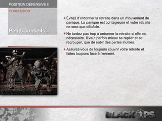 Évitez d’ordonner la retraite dans un mouvement de
panique. La panique est contagieuse et votre retraite
ne sera que débâcle.
Ne tardez pas trop à ordonner la retraite si elle est
nécessaire. Il vaut parfois mieux se replier et se
regrouper, que de subir des pertes inutiles.
Assurez-vous de toujours couvrir votre retraite et
faites toujours face à l’ennemi.
CONCLUSION
Petits conseils...
POSITION DÉFENSIVE ll
 