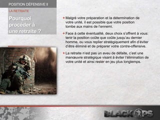 Malgré votre préparation et la détermination de
votre unité, il est possible que votre position
tombe aux mains de l’ennemi.
Face à cette éventualité, deux choix s’offrent à vous:
tenir la position coûte que coûte jusqu’au dernier
homme, ou vous replier stratégiquement afin d’éviter
d’être éliminé et de préparer votre contre-offensive.
La retraite n’est pas un aveu de défaite, c’est une
manœuvre stratégique visant à éviter l’élimination de
votre unité et ainsi rester en jeu plus longtemps.
LA RETRAITE
POSITION DÉFENSIVE ll
Pourquoi
procéder à
une retraite ?
 