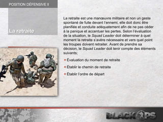 La retraite est une manœuvre militaire et non un geste
spontané de fuite devant l’ennemi, elle doit donc être
planifiée et conduite adéquatement afin de ne pas céder
à la panique et accentuer les pertes. Selon l’évaluation
de la situation, le Squad Leader doit déterminer à quel
moment la retraite s’avère nécessaire et vers quel point
les troupes doivent retraiter. Avant de prendre sa
décision, le Squad Leader doit tenir compte des éléments
suivants;
Évaluation du moment de retraite
Établir le chemin de retraite
Établir l’ordre de départ
POSITION DÉFENSIVE ll
La retraite
 