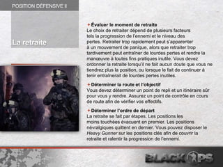 Évaluer le moment de retraite
Le choix de retraiter dépend de plusieurs facteurs
tels la progression de l’ennemi et le niveau des
pertes. Retraiter trop rapidement peut s’apparenter
à un mouvement de panique, alors que retraiter trop
tardivement peut entraîner de lourdes pertes et rendre la
manœuvre à toutes fins pratiques inutile. Vous devez
ordonner la retraite lorsqu’il ne fait aucun doute que vous ne
tiendrez plus la position, ou lorsque le fait de continuer à
tenir entraînerait de lourdes pertes inutiles.
Déterminer la route et l’objectif
Vous devez déterminer un point de repli et un itinéraire sûr
pour vous y rendre. Assurez un point de contrôle en cours
de route afin de vérifier vos effectifs.
Déterminer l’ordre de départ
La retraite se fait par étapes. Les positions les
moins touchées évacuent en premier. Les positions
névralgiques quittent en dernier. Vous pouvez disposer le
Heavy Gunner sur les positions clés afin de couvrir la
retraite et ralentir la progression de l’ennemi.
POSITION DÉFENSIVE ll
La retraite
 