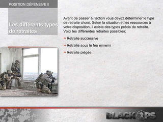 Avant de passer à l’action vous devez déterminer le type
de retraite choisi. Selon la situation et les ressources à
votre disposition, il existe des types précis de retraite.
Voici les différentes retraites possibles;
Retraite successive
Retraite sous le feu ennemi
Retraite piégée
POSITION DÉFENSIVE ll
Les différents types
de retraites
 