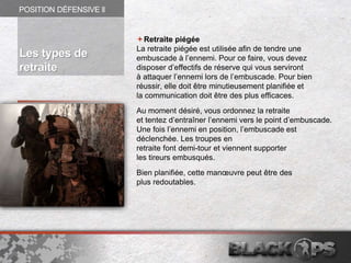 Retraite piégée
La retraite piégée est utilisée afin de tendre une
embuscade à l’ennemi. Pour ce faire, vous devez
disposer d’effectifs de réserve qui vous serviront
à attaquer l’ennemi lors de l’embuscade. Pour bien
réussir, elle doit être minutieusement planifiée et
la communication doit être des plus efficaces.
Au moment désiré, vous ordonnez la retraite
et tentez d’entraîner l’ennemi vers le point d’embuscade.
Une fois l’ennemi en position, l’embuscade est
déclenchée. Les troupes en
retraite font demi-tour et viennent supporter
les tireurs embusqués.
Bien planifiée, cette manœuvre peut être des
plus redoutables.
POSITION DÉFENSIVE ll
Les types de
retraite
 