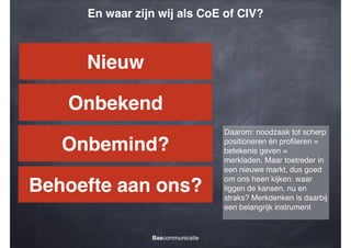 En waar zijn wij als CoE of CIV?

Nieuw
Onbekend
Onbemind?
Behoefte aan ons?
Bascommunicatie

Daarom: noodzaak tot scherp
positioneren én proﬁleren =
betekenis geven =
merkladen. Maar toetreder in
een nieuwe markt, dus goed
om ons heen kijken: waar
liggen de kansen, nu en
straks? Merkdenken is daarbij
een belangrijk instrument

 