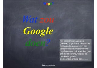Wzgd?

Wat zou
Google
doen?
Bascommunicatie

Het positioneren van een
(nieuwe) organisatie moeten we
proberen te realiseren in een
tijdperk waarin andere/nieuwe
regels gelden, ook waar het gaat
om merkbeleving, waarde en
betekenis geven.!
Denk onder andere aan……..

 