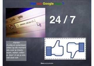 Wat zou Google doen?

24 / 7
……….klanten
(huidig en potentieel)
willen op elk moment
iets over je (merk)
lezen, weten; willen
je ‚liken’ of als je iets
niet doet ook
Bascommunicatie

 