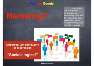 Wat zou Google doen?

Marketing?

Onderdeel van community!
In gesprek zijn!
!

”Sociale logica!”
Bascommunicatie

……….organisaties
zijn niet/minder
afhankelijk van
markerting, maar van
het ‚in gesprek zijn’,
onderdeel zijn van
een community (in de
woorden van Arjo

 