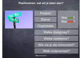 Positioneren: wat wil je laten zien?

Product
Dienst

Wat wel?!
Wat niet?

Organisatie
Welke doelgroep?
Welke betekenis?
Wie zie je als concurrent?
Welk onderscheid?
Bascommunicatie

 