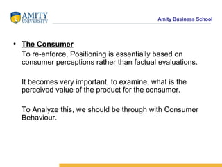 The Consumer To re-enforce, Positioning is essentially based on consumer perceptions rather than factual evaluations. It becomes very important, to examine, what is the perceived value of the product for the consumer. To Analyze this, we should be through with Consumer Behaviour. 