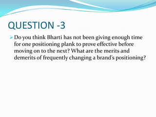 QUESTION -3
 Do you think Bharti has not been giving enough time
 for one positioning plank to prove effective before
 moving on to the next? What are the merits and
 demerits of frequently changing a brand’s positioning?
 