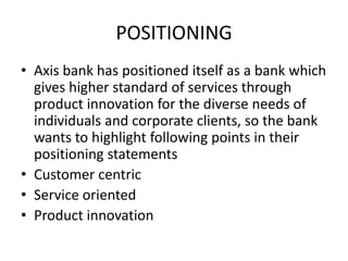 POSITIONING
• Axis bank has positioned itself as a bank which
  gives higher standard of services through
  product innovation for the diverse needs of
  individuals and corporate clients, so the bank
  wants to highlight following points in their
  positioning statements
• Customer centric
• Service oriented
• Product innovation
 