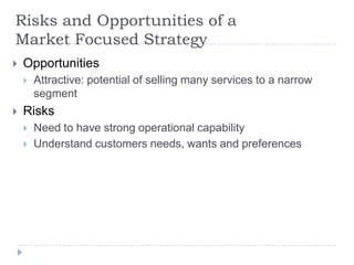 Risks and Opportunities of a
Market Focused Strategy
 Opportunities
 Attractive: potential of selling many services to a narrow
segment
 Risks
 Need to have strong operational capability
 Understand customers needs, wants and preferences
 