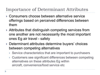 Importance of Determinant Attributes
 Consumers choose between alternative service
offerings based on perceived differences between
them
 Attributes that distinguish competing services from
one another are not necessarily the most important
ones Eg air travel - safety
 Determinant attributes determine buyers’ choices
between competing alternatives
 Service characteristics that are important to purchasers
 Customers see significant differences between competing
alternatives on these attributes Eg within
aircraft, convenience/food service etc
 