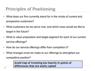 Principles of Positioning
 What does our firm currently stand for in the minds of current and
prospective customers?
 What customers do we serve now, and which ones would we like to
target in the future?
 What is value proposition and target segment for each of our current
service offerings?
 How do our service offerings differ from competitor’s?
 What changes must we make to our offerings to strengthen our
competitive position?
Avoid trap of investing too heavily in points of
differences that are easily copied
 