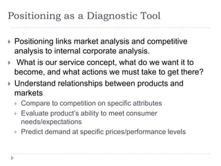 Positioning as a Diagnostic Tool
 Positioning links market analysis and competitive
analysis to internal corporate analysis.
 What is our service concept, what do we want it to
become, and what actions we must take to get there?
 Understand relationships between products and
markets
 Compare to competition on specific attributes
 Evaluate product’s ability to meet consumer
needs/expectations
 Predict demand at specific prices/performance levels
 