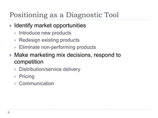 Positioning as a Diagnostic Tool
 Identify market opportunities
 Introduce new products
 Redesign existing products
 Eliminate non-performing products
 Make marketing mix decisions, respond to
competition
 Distribution/service delivery
 Pricing
 Communication
 
