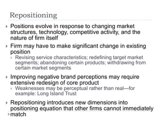 Repositioning
 Positions evolve in response to changing market
structures, technology, competitive activity, and the
nature of firm itself
 Firm may have to make significant change in existing
position
 Revising service characteristics; redefining target market
segments; abandoning certain products; withdrawing from
certain market segments
 Improving negative brand perceptions may require
extensive redesign of core product
 Weaknesses may be perceptual rather than real—for
example: Long Island Trust
 Repositioning introduces new dimensions into
positioning equation that other firms cannot immediately
match
 