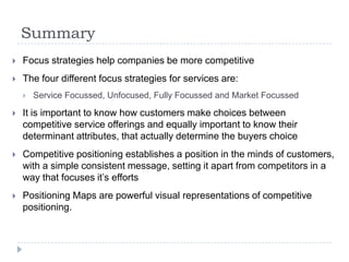Summary
 Focus strategies help companies be more competitive
 The four different focus strategies for services are:
 Service Focussed, Unfocused, Fully Focussed and Market Focussed
 It is important to know how customers make choices between
competitive service offerings and equally important to know their
determinant attributes, that actually determine the buyers choice
 Competitive positioning establishes a position in the minds of customers,
with a simple consistent message, setting it apart from competitors in a
way that focuses it’s efforts
 Positioning Maps are powerful visual representations of competitive
positioning.
 