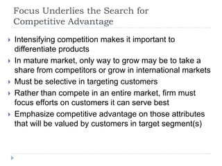 Focus Underlies the Search for
Competitive Advantage
 Intensifying competition makes it important to
differentiate products
 In mature market, only way to grow may be to take a
share from competitors or grow in international markets
 Must be selective in targeting customers
 Rather than compete in an entire market, firm must
focus efforts on customers it can serve best
 Emphasize competitive advantage on those attributes
that will be valued by customers in target segment(s)
 